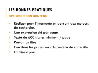 LES BONNES PRATIQUES
OPTIMISER SON CONTENU

• Rédiger pour l’internaute en pensant aux moteurs
de recherche.
• Une expression clé par page
• Texte de 600 signes minimum / page
• Prévoir un titre
• Lien dans les pages vers du contenu de votre site
• La mise à jour

 