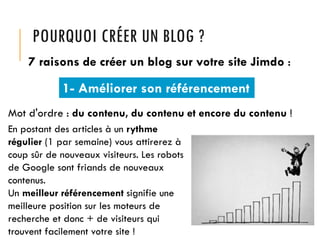 POURQUOI CRÉER UN BLOG ?
7 raisons de créer un blog sur votre site Jimdo :

1- Améliorer son référencement
Mot d'ordre : du contenu, du contenu et encore du contenu !
En postant des articles à un rythme
régulier (1 par semaine) vous attirerez à
coup sûr de nouveaux visiteurs. Les robots
de Google sont friands de nouveaux
contenus.
Un meilleur référencement signifie une
meilleure position sur les moteurs de
recherche et donc + de visiteurs qui
trouvent facilement votre site !

 