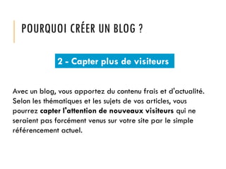 POURQUOI CRÉER UN BLOG ?
2 - Capter plus de visiteurs
Avec un blog, vous apportez du contenu frais et d'actualité.
Selon les thématiques et les sujets de vos articles, vous
pourrez capter l'attention de nouveaux visiteurs qui ne
seraient pas forcément venus sur votre site par le simple
référencement actuel.

 