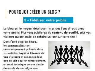 POURQUOI CRÉER UN BLOG ?
3 - Fidéliser votre public
Le blog est le moyen idéal pour tisser des liens directs avec
votre public. Plus vous publierez du contenu de qualité, plus vos
visiteurs auront envie de refaire un tour sur votre site !
Dans l'outil blog de Jimdo,
les commentaires sont
automatiquement présents dans
vos articles. Soyez à l’écoute de
vos visiteurs et répondez-leur
que ce soit pour un remerciement,
un souci technique ou une simple
demande de renseignement…

 