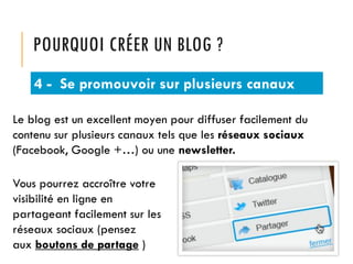POURQUOI CRÉER UN BLOG ?
4 - Se promouvoir sur plusieurs canaux
Le blog est un excellent moyen pour diffuser facilement du
contenu sur plusieurs canaux tels que les réseaux sociaux
(Facebook, Google +…) ou une newsletter.
Vous pourrez accroître votre
visibilité en ligne en
partageant facilement sur les
réseaux sociaux (pensez
aux boutons de partage )

 