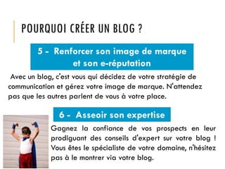 POURQUOI CRÉER UN BLOG ?
5 - Renforcer son image de marque
et son e-réputation
Avec un blog, c'est vous qui décidez de votre stratégie de
communication et gérez votre image de marque. N'attendez
pas que les autres parlent de vous à votre place.

6 - Asseoir son expertise
Gagnez la confiance de vos prospects en leur
prodiguant des conseils d'expert sur votre blog !
Vous êtes le spécialiste de votre domaine, n'hésitez
pas à le montrer via votre blog.

 