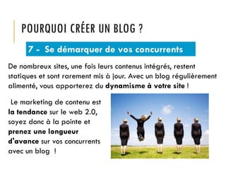 POURQUOI CRÉER UN BLOG ?
7 - Se démarquer de vos concurrents
De nombreux sites, une fois leurs contenus intégrés, restent
statiques et sont rarement mis à jour. Avec un blog régulièrement
alimenté, vous apporterez du dynamisme à votre site !
Le marketing de contenu est
la tendance sur le web 2.0,
soyez donc à la pointe et
prenez une longueur
d'avance sur vos concurrents
avec un blog !

 