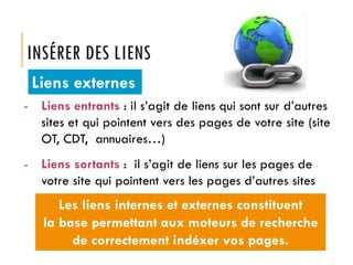 INSÉRER DES LIENS
Liens externes
- Liens entrants : il s’agit de liens qui sont sur d’autres
sites et qui pointent vers des pages de votre site (site
OT, CDT, annuaires…)

- Liens sortants : il s’agit de liens sur les pages de
votre site qui pointent vers les pages d’autres sites

Les liens internes et externes constituent
la base permettant aux moteurs de recherche
de correctement indéxer vos pages.

 