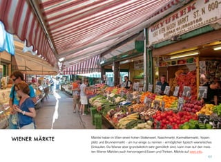 Märkte haben in Wien einen hohen Stellenwert. Naschmarkt, Karmelitermarkt, Yppen-
platz und Brunnenmarkt - um nur einige zu nennen - ermöglichen typisch wienerisches
Einkaufen. Da Wiener aber grundsätzlich sehr gemütlich sind, kann man auf den meis-
ten Wiener Märkten auch hervorragend Essen und Trinken. Märkte auf wien.info.
101
WIENER MÄRKTE
 