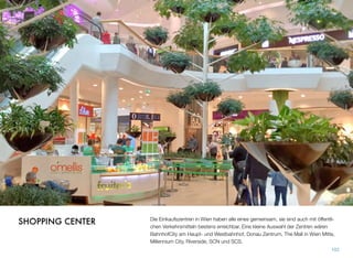 Die Einkaufszentren in Wien haben alle eines gemeinsam, sie sind auch mit öffentli-
chen Verkehrsmitteln bestens erreichbar. Eine kleine Auswahl der Zentren wären
BahnhofCity am Haupt- und Westbahnhof, Donau Zentrum, The Mall in Wien Mitte,
Millennium City, Riverside, SCN und SCS.
102
SHOPPING CENTER
 