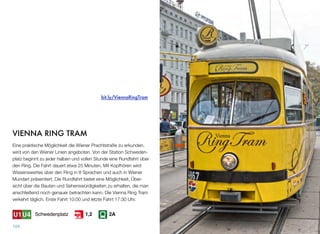 VIENNA RING TRAM
Eine praktische Möglichkeit die Wiener Prachtstraße zu erkunden,
wird von den Wiener Linien angeboten. Von der Station Schweden-
platz beginnt zu jeder halben und vollen Stunde eine Rundfahrt über
den Ring. Die Fahrt dauert etwa 25 Minuten. Mit Kopfhören wird
Wissenswertes über den Ring in 8 Sprachen und auch in Wiener
Mundart präsentiert. Die Rundfahrt bietet eine Möglichkeit, Über-
sicht über die Bauten und Sehenswürdigkeiten zu erhalten, die man
anschließend noch genauer betrachten kann. Die Vienna Ring Tram
verkehrt täglich. Erste Fahrt 10:00 und letzte Fahrt 17:30 Uhr.
104
bit.ly/ViennaRingTram
Schwedenplatz 2A1,2
 