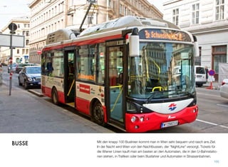 Mit den knapp 100 Buslinien kommt man in Wien sehr bequem und rasch ans Ziel.
In der Nacht wird Wien von den Nachtbussen, der “NightLine” versorgt. Tickets für
die Wiener Linien kauft man am besten an den Automaten, die in den U-Bahnstatio-
nen stehen, in Traﬁken oder beim Busfahrer und Automaten in Strassenbahnen.
105
BUSSE
 
