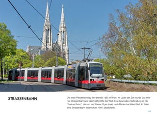 Die erste Pferdetramway fuhr bereits 1865 in Wien. Im Laufe der Zeit wurde das Wie-
ner Strassenbahnnetz das fünftgrößte der Welt. Eine besondere Verbindung ist die
“Badner Bahn”, die von der Wiener Oper direkt nach Baden bei Wien fährt. In Wien
wird Strassenbahn liebevoll als “Bim” bezeichnet.
106
STRASSENBAHN
 