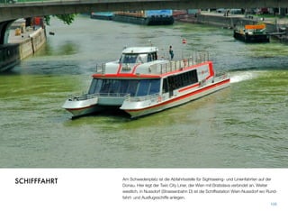 Am Schwedenplatz ist die Abfahrtsstelle für Sightseeing- und Linienfahrten auf der
Donau. Hier legt der Twin City Liner, der Wien mit Bratislava verbindet an. Weiter
westlich, in Nussdorf (Strassenbahn D) ist die Schiffsstation Wien-Nussdorf wo Rund-
fahrt- und Ausﬂugsschiffe anlegen.
108
SCHIFFFAHRT
 