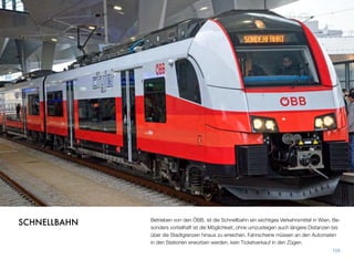 Betrieben von den ÖBB, ist die Schnellbahn ein wichtiges Verkehrsmittel in Wien. Be-
sonders vorteilhaft ist die Möglichkeit, ohne umzusteigen auch längere Distanzen bis
über die Stadtgrenzen hinaus zu erreichen. Fahrscheine müssen an den Automaten
in den Stationen erworben werden, kein Ticketverkauf in den Zügen.
109
SCHNELLBAHN
 