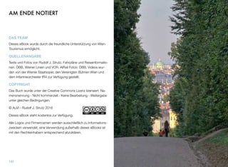 AM ENDE NOTIERT
DAS TEAM
Dieses eBook wurde durch die freundliche Unterstützung von Wien-
Tourismus ermöglicht.
QUELLENANGABE
Texte und Fotos von Rudolf J. Strutz. Fahrpläne und Reiseinformatio-
nen: ÖBB, Wiener Linien und VOR. AIRail Fotos: ÖBB. Videos wur-
den von der Wiener Staatsoper, den Vereinigten Bühnen Wien und
dem Infantrieorchester IR4 zur Verfügung gestellt.
COPYRIGHT
Das Buch wurde unter der Creative Commons Lizenz lizensiert: Na-
mensnennung - Nicht kommerziell - Keine Bearbeitung - Weitergabe
unter gleichen Bedingungen.
© AuVi - Rudolf J. Strutz 2016
Dieses eBook steht kostenlos zur Verfügung.
Alle Logos und Firmennamen werden ausschließlich zu Informations-
zwecken verwendet, eine Verwendung außerhalb dieses eBooks ist
mit den Rechteinhabern entsprechend abzuklären.
141
 