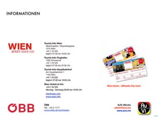 INFORMATIONEN
142
AuVi eBooks 
admin@auvi.me
www.auvi.me
ÖBB
Tel.: +43 5 1717 
www.oebb.at/nachtreisen
Tourist-Info Wien
Albertinaplatz / Maysedergasse
1010 Wien
+43 1 24 555
täglich 07:00 bis 19:00 Uhr
Tourist-Info Flughafen
1300 Schwechat
+43 1 24 555
täglich 07:00 bis 22:00 Uhr
Tourist-Info Hauptbahnhof
Am Hauptbahnhof 1
1100 Wien
+43 1 24 555
täglich 07:00 bis 19:00 Uhr
Wien Hotels & Info
+43 1 24 555
Montag - Samstag 09:00 bis 19:00 Uhr
info@wien.info
www.wien.info 
Wien-Karte - Offizielle City Card
 