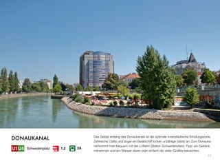 Das Gebiet entlang des Donaukanals ist die optimale innerstädtische Erholungszone.
Zahlreiche Cafés und sogar ein Badeschiff locken unzählige Gäste an. Zum Donauka-
nal kommt man bequem mit der U-Bahn (Station Schwedenplatz). Tipp: ein Getränk
mitnehmen und am Wasser sitzen oder einfach die vielen Graﬁtis betrachten.
11
DONAUKANAL
Schwedenplatz 2A1,2
 