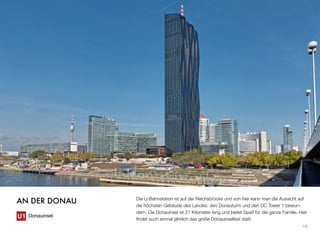 Die U-Bahnstation ist auf der Reichsbrücke und von hier kann man die Aussicht auf
die höchsten Gebäude des Landes: den Donauturm und den DC Tower 1 bewun-
dern. Die Donauinsel ist 21 Kilometer lang und bietet Spaß für die ganze Familie. Hier
ﬁndet auch einmal jährlich das große Donauinselfest statt.
14
AN DER DONAU
Donauinsel
 