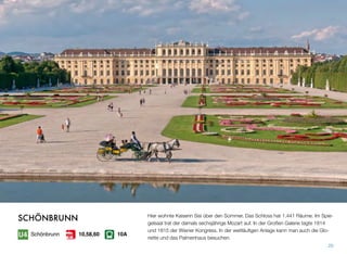 Hier wohnte Kaiserin Sisi über den Sommer. Das Schloss hat 1.441 Räume. Im Spie-
gelsaal trat der damals sechsjährige Mozart auf. In der Großen Galerie tagte 1814
und 1815 der Wiener Kongress. In der weitläuﬁgen Anlage kann man auch die Glo-
riette und das Palmenhaus besuchen.
20
SCHÖNBRUNN
Schönbrunn 10A10,58,60
 
