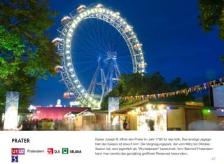 Kaiser Joseph II. öffnet den Prater im Jahr 1766 für das Volk. Das einstige Jagdge-
biet des Kaisers ist etwa 6 km². Der Vergnügungspark, der vom März bis Oktober
Saison hat, wird eigentlich als “Wurstelprater” bezeichnet. Vom Bahnhof Praterstern
kann man bereits das ganzjährig geöffnete Riesenrad bewundern.
25
PRATER
Praterstern 5B,80AO,5
 