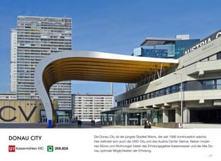 Die Donau City ist der jüngste Stadteil Wiens, der seit 1996 kontinuierlich wächst.
Hier beﬁndet sich auch die UNO City und das Austria Center Vienna. Neben moder-
nen Büros und Wohnungen bietet das Erholungsgebiet Kaiserwasser und die Alte Do-
nau optimale Möglichkeiten der Erholung.
27
DONAU CITY
Kaisermühlen-VIC 20A,92A
 