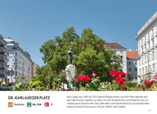 Karl Lueger war 1897 bis 1910 Wiener Bürgermeister. Auf dem Platz beﬁndet sich
das Café Prückel, welches vor allem von den Studentinnen und Studenten der Uni-
versität gerne besucht wird. Das Cafè steht unter Denkmalschutz und ist besonders
aufgrund seiner Einrichtung im Stil der 1950er Jahre beliebt.
31
Stubentor 3A, 74A 2
DR.-KARL-LUEGER-PLATZ
 