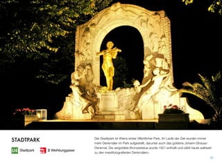 Der Stadtpark ist Wiens erster öffentlicher Park. Im Laufe der Zeit wurden immer
mehr Denkmäler im Park aufgestellt, darunter auch das goldene Johann-Strauss-
Denkmal. Die vergoldete Bronzestatue wurde 1921 enthüllt und zählt heute weltweit
zu den meistfotograﬁerten Denkmälern.
32
STADTPARK
Stadtpark 2 Weihburggasse
 