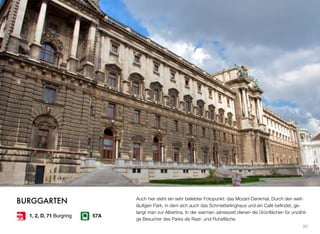 Auch hier steht ein sehr beliebter Fotopunkt: das Mozart-Denkmal. Durch den weit-
läuﬁgen Park, in dem sich auch das Schmetterlinghaus und ein Café beﬁndet, ge-
langt man zur Albertina. In der warmen Jahreszeit dienen die Grünﬂächen für unzähli-
ge Besucher des Parks als Rast- und Ruheﬂäche.
35
BURGGARTEN
57A1, 2, D, 71 Burgring
 