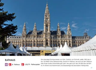 Der ehemalige Dombaumeister von Köln, Friedrich von Schmidt, stellte 1883 das ü-
ber 100 Meter hohe Gebäude fertig. Sowohl im Rathaus, wie auch auf dem Rathaus-
platz ﬁnden laufend Veranstaltungen statt. Hier geht auch der Life Ball über die Büh-
ne. Im Winter sind Adventmarkt und Eislaufanlage die besonderen Höhepunkte.
37
RATHAUS
2 - Rathaus 1, D, 71 - Rathausplatz
 