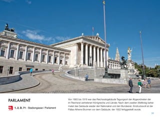 Von 1883 bis 1918 war das Reichsratsgebäude Tagungsort der Abgeordneten der
im Reichsrat vertretenen Königreiche und Länder. Nach dem zweiten Weltkrieg behei-
matet das Gebäude wieder den Nationalrat und den Bundesrat. Eindrucksvoll ist der
Pallas-Athene-Brunnen vor dem Gebäude, der 1902 fertiggestellt wurde.
38
PARLAMENT
1, 2, D, 71 - Stadiongasse / Parlament
 