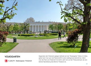 Gegenüber dem Parlament gelegen beﬁndet sich der “Rosengarten” Wiens. Im Volks-
garten kann man auch die Patenschaft für seine Lieblingsrose übernehmen. Wenn
man den Park vom Parlament her betritt, sieht man auf den Theseustempel, der eine
kleinere Nachbildung des Athener Theseions ist.
39
VOLKSGARTEN
1, 2, D, 71 - Stadiongasse / Parlament
 
