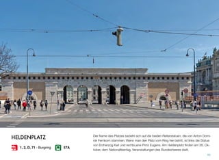 Der Name des Platzes bezieht sich auf die beiden Reiterstatuen, die von Anton Domi-
nik Fernkorn stammen. Wenn man den Platz vom Ring her betritt, ist links die Statue
von Erzherzog Karl und rechts jene Prinz Eugens. Am Heldenplatz ﬁnden am 26. Ok-
tober, dem Nationalfeiertag, Veranstaltungen des Bundesheeres statt.
40
HELDENPLATZ
1, 2, D, 71 - Burgring 57A
 