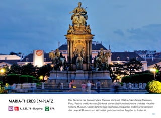 Das Denkmal der Kaiserin Maria Theresia steht seit 1888 auf dem Maria-Theresien-
Platz. Rechts und Links vom Denkmal stehen das Kunsthistorische und das Naturhis-
torische Museum. Gleich dahinter liegt das Museumsquartier, in dem unter anderem
das Leopold Museum und ein breites gastronomisches Angebot zu ﬁnden ist.
43
MARIA-THERESIEN-PLATZ
1, 2, D, 71 - Burgring 57A
 
