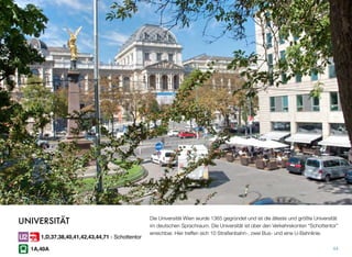 Die Universität Wien wurde 1365 gegründet und ist die älteste und größte Universität
im deutschen Sprachraum. Die Universität ist über den Verkehrskonten “Schottentor”
erreichbar. Hier treffen sich 10 Straßenbahn-, zwei Bus- und eine U-Bahnlinie.
44
UNIVERSITÄT
1,D,37,38,40,41,42,43,44,71 - Schottentor
1A,40A
 