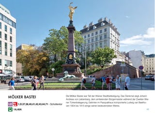 Die Mölker Bastei war Teil der Wiener Stadtbefestigung. Das Denkmal zeigt Johann
Andreas von Liebenberg, dem amtierenden Bürgermeister während der Zweiten Wie-
ner Türkenbelagerung. Dahinter im Pasqualihaus komponierte Ludwig van Beetho-
ven 1804 bis 1815 einige seiner bedeutendsten Werke.
45
MÖLKER BASTEI
1,D,37,38,40,41,42,43,44,71 - Schottentor
1A,40A
 