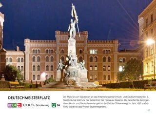Der Platz ist zum Gedenken an das Infanterieregiment Hoch- und Deutschmeister Nr. 4.
Das Denkmal steht vor der Seitenfront der Rossauer Kaserne. Die Geschichte der legen-
dären Hoch- und Deutschmeister geht in die Zeit der Türkenkriege im Jahr 1695 zurück.
1895 wurde es das Wiener Stammregiment.
47
DEUTSCHMEISTERPLATZ
1, 2, D, 11 - Schottenring 3A
 