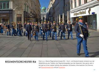 Das k.u.k. Wiener Regimentsorchester IR4 - Hoch- und Deutschmeister entstand aus der
Weiterführung der Tradition der Regimentskapellen aus der Kaiserzeit. Das ganze Jahr ü-
ber gibt es immer wieder Auftritte des beliebten Orchesters. Informationen und Termine
auf deutschmeister.info und auf Facebook.
52
REGIMENTSORCHESTER IR4
 
