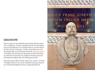GESCHICHTE
Spuren zeugen von einer Besiedelung des Wiener Beckens bereits
in der Jungsteinzeit. Auf dem Leopoldsberg ﬁndet man eine Befesti-
gung aus der Keltenzeit und im heutigen Zentrum von Wien befand
sich das römische “Vindobona”. Auf dem Hohen Markt kann man
die Ausgrabungen aus der Römerzeit betrachten roemermuseum.at.
1278 begann die Herrschaft der Habsburger, die 630 Jahre andau-
ern sollte. Noch heute ﬁndet man zahlreiche Hinweise auf die k&k
Zeit (kaiserlich königliche Zeit), der Habsburgermonarchie.
Besonders Kaiserin Maria Theresia, Kaiser Franz Joseph I und Kaise-
rin Elisabeth (Sisi) sind noch heute in lebhafter Erinnerung. Denkmä-
ler und Sehenswürdigkeiten erinnern an diese glanzvolle Zeit.
5
 