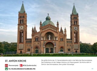 Die größte Kirche des 10. Gemeindebezirks steht in der Nähe des Reumannplatzes.
Das Gotteshaus ist dem heiligen Antonius von Padua geweiht. Die Kirche steht im
Zentrum des Antonsplatzes, einer großen Grünanlage.
65
ST. ANTON KIRCHE
Reumannplatz
7A,14A,65A,65B,66A,67A,68B,68A,70A
67,6 (Quellenstraße)
 