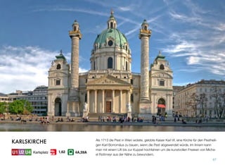 Als 1713 die Pest in Wien wütete, gelobte Kaiser Karl VI. eine Kirche für den Pestheili-
gen Karl Borromäus zu bauen, wenn die Pest abgewendet würde. Im Innern kann
man mit einem Lift bis zur Kuppel hochfahren um die kunstvollen Fresken von Micha-
el Rottmeyr aus der Nähe zu bewundern.
67
KARLSKIRCHE
Karlsplatz 4A,59A1,62
 