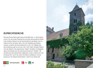 RUPRECHTSKIRCHE
Die erste Kirche Wiens geht etwa auf die Mitte des. 4. Jahrhunderts
zurück. Von der ersten Peterskirche sind aber keine baulichen Reste
mehr sichtbar. Dadurch ist die Ruprechtskirche die älteste noch er-
haltene Kirche der Stadt. Wenn man der Überlieferung Glauben
schenkt, entstand die Ruprechtskirche im Jahr 740. Belege über
das Gotteshaus gibt es aus dem Jahr 1200. Gleich daneben befand
sich das Salzamt. Die sogenannten “Salzer” handelten mit Salzgries,
daraus entwickelte sich der wienerische Ausdruck “Greißler”. Als
das Monopol des Salzhandels aufgehoben wurde, entstand ein funk-
tionsloses Amt. Auch hier waren die Wiener einfallsreich und der
Ausspruch “am Salzamt beschweren”, stammt aus dieser Zeit.
68
Schwedenplatz 2A1,2
 