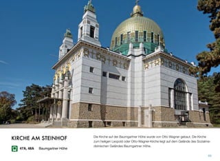 Die Kirche auf der Baumgartner Höhe wurde von Otto Wagner gebaut. Die Kirche
zum heiligen Leopold oder Otto-Wagner-Kirche liegt auf dem Gelände des Sozialme-
dizinischen Geländes Baumgartner Höhe.
69
KIRCHE AM STEINHOF
47A, 48A Baumgartner Höhe
 