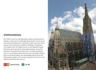 STEPHANSDOM
Der “Stefﬂ” ist nicht nur das Wahrzeichen Wiens, die Domkirche St.
Stephan zu Wien (wie ihr vollständiger Name lautet), ist auch die be-
kannteste Kirche Österreichs. Ursprünglich waren zwei hohe Türme
geplant, aber der Nordturm schaffte nur 68 Meter im Gegensatz
zum Südturm, der 136,4 Meter hoch ist. In der Österreich-Ungarn
Monarchie durfte keine Kirche höher gebaut werden, als der Ste-
phansdom. Die größte Kirche Österreichs, der Maria-Empfängnis
Dom in Linz ist aufgrund dieser Verordnung um zwei Meter niedriger.
Nicht nur die Kirche selbst, auch die gewaltige Glocke hat es den
Österreichern angetan. Die Pummerin wiegt über 20 Tonnen und sie
läutet traditionell das Neue Jahr ein.
70
Stephansplatz 1A, 2A
 