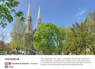 1853 entging Kaiser Franz Joseph I. einem Attentat. Als Dank dafür rief Erzherzog
Ferdinand Maximilian, der später Kaiser von Mexiko wurde, zu einer Spendenaktion
auf. Die Votivkirche ist das Symbol für das Zusammenleben aller Nationen der Donau-
monarchie und das bedeutendste neugotische Sakralbauwerk der Welt.
72
VOTIVKIRCHE
1,D,37,38,40,41,42,43,44,71 - Schottentor
1A,40A
 