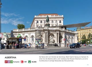 Der Name rührt vom Gründer der Sammlung, Albert Casimir Herzog von Sachsen-Te-
schen her. Die Albertina zählt zu den meistbesuchten Museen Österreichs und ist für
Kunstfreunde ein wichtiger Bestandteil des Wienaufenthalts.
74
ALBERTINA
Karlsplatz 4A,59A1,62
 