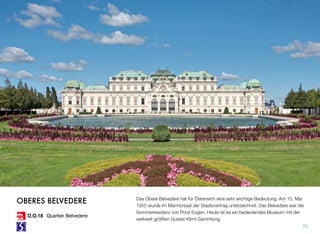 Das Obere Belvedere hat für Österreich eine sehr wichtige Bedeutung. Am 15. Mai
1955 wurde im Marmorsaal der Staatsvertrag unterzeichnet. Das Belvedere war die
Sommerresidenz von Prinz Eugen. Heute ist es ein bedeutendes Museum mit der
weltweit größten Gustav Klimt-Sammlung.
75
OBERES BELVEDERE
D,O,18 Quartier Belvedere
 