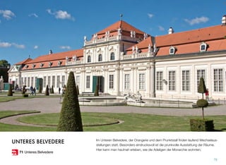 Im Unteren Belvedere, der Orangerie und dem Prunktstall ﬁnden laufend Wechselaus-
stellungen statt. Besonders eindrucksvoll ist die prunkvolle Ausstattung der Räume.
Hier kann man hautnah erleben, wie die Adeligen der Monarchie wohnten.
79
UNTERES BELVEDERE
71 Unteres Belvedere
 