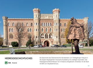Die Geschichte des Österreichischen Bundesheers vom Dreißigjährigen Krieg bis in
die jüngste Vergangenheit. Imposante Ausstellung mit unzähligen Exponaten. Das
Heeresgeschichtliche Museum ist im Arsenal untergebracht. Erreichbar mit der Busli-
nie 69A vom Hauptbahnhof aus.
82
HEERESGESCHICHTLICHES
69A Arsenal
 