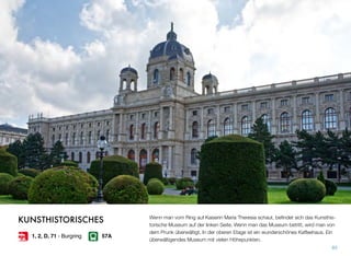 Wenn man vom Ring auf Kaiserin Maria Theresia schaut, beﬁndet sich das Kunsthis-
torische Museum auf der linken Seite. Wenn man das Museum betritt, wird man von
dem Prunk überwältigt. In der oberen Etage ist ein wunderschönes Kaffeehaus. Ein
überwältigendes Museum mit vielen Höhepunkten.
85
KUNSTHISTORISCHES
1, 2, D, 71 - Burgring 57A
 