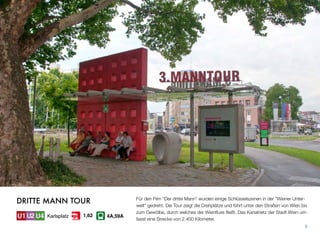 Für den Film “Der dritte Mann” wurden einige Schlüsselszenen in der “Wiener Unter-
welt” gedreht. Die Tour zeigt die Drehplätze und führt unter den Straßen von Wien bis
zum Gewölbe, durch welches der Wienﬂuss ﬂießt. Das Kanalnetz der Stadt Wien um-
fasst eine Strecke von 2.400 Kilometer.
8
DRITTE MANN TOUR
Karlsplatz 4A,59A1,62
 