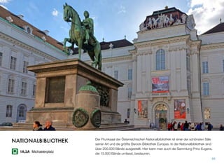 Der Prunksaal der Österreichischen Nationalbibliothek ist einer der schönsten Säle
seiner Art und die größte Barock-Bibliothek Europas. In der Nationalbibliothek sind
über 200.000 Bände ausgestellt. Hier kann man auch die Sammlung Prinz Eugens,
die 15.000 Bände umfasst, bestaunen.
89
NATIONALBIBLIOTHEK
1A,2A Michaelerplatz
 