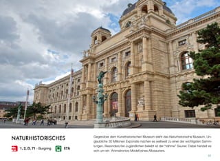 Gegenüber dem Kunsthistorischen Museum steht das Naturhistorische Museum. Un-
glaubliche 30 Millionen Exponate machen es weltweit zu einer der wichtigsten Samm-
lungen. Besonders bei Jugendlichen beliebt ist der “zahme” Saurier. Dabei handelt es
sich um ein Animatronics-Modell eines Allosauriers.
91
NATURHISTORISCHES
1, 2, D, 71 - Burgring 57A
 