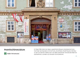 Im Palais Palffy ﬁndet man dieses ungewöhnliche Museum phantastischer Kunst.
Hier ﬁndet man Exponate von Ernst Fuchs, Arnulf Rainer, Rudolf Hausner, Arik Brau-
er oder Curt Stenvert. Weiters kann man Bilder bedeutender internationaler Maler der
phantastischen, surrealen und visionären Kunst bestaunen.
94
PHANTASTENMUSEUM
1A,2A Michaelerplatz
 